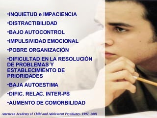 INQUIETUD e IMPACIENCIA DISTRACTIBILIDAD BAJO AUTOCONTROL IMPULSIVIDAD EMOCIONAL POBRE ORGANIZACIÓN DIFICULTAD EN LA RESOLUCIÓN DE PROBLEMAS Y ESTABLECIMIENTO DE PRIORIDADES BAJA AUTOESTIMA DIFIC. RELAC. INTER-PS AUMENTO DE COMORBILIDAD American Academy of Child and Adolescent Psychiatry. 1997, 2001 