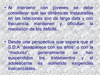 Al intervenir con jóvenes se debe considerar que las dinámicas instauradas en las relaciones son de larga data y con frecuencia mantienen y dificultan la resolución de los déficits. Desde una perspectiva que espera que el S.D.A “desaparece con los años” o con la “madurez”, generalmente se han suspendidos los tratamientos y el adolescente es sometido exigencias inalcanzables. 