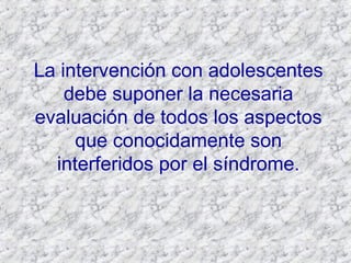 La intervención con adolescentes debe suponer la necesaria evaluación de todos los aspectos que conocidamente son interferidos por el síndrome. 