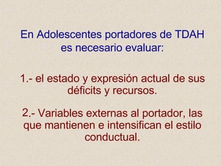 En Adolescentes portadores de TDAH es necesario evaluar: 1.- el estado y expresión actual de sus déficits y recursos. .- Variables externas al portador, las que mantienen e intensifican el estilo conductual. 