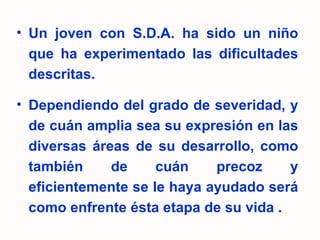Un joven con S.D.A. ha sido un niño que ha experimentado las dificultades descritas.  Dependiendo del grado de severidad, y de cuán amplia sea su expresión en las diversas áreas de su desarrollo, como también de cuán precoz y eficientemente se le haya ayudado será como enfrente ésta etapa de su vida . 