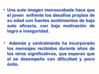 Una auto imagen menoscabada hace que el joven  enfrente los desafíos propios de su edad con fuertes sentimientos de baja auto eficacia, con baja motivación de logro e inseguridad. Además y centralmente ha incorporado los mensajes recibidos durante años de los otros significativos, que esperan que el se desempeñe con dificultad y poco éxito. 
