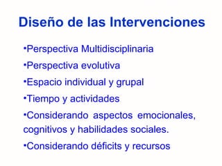 Diseño de las Intervenciones Perspectiva Multidisciplinaria Perspectiva evolutiva Espacio individual y grupal Tiempo y actividades Considerando aspectos emocionales, cognitivos y habilidades sociales. Considerando déficits y recursos 