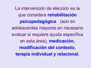 La intervención de elección es la que considera  rehabilitación psicopedagógica   (aún en adolescentes mayores en necesario evaluar si requiere ayuda específica en esta área),  medicación ,  modificación del contexto ,  terapia individual y relacional . 