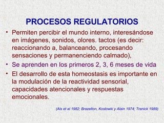 PROCESOS REGULATORIOS Permiten percibir el mundo interno, interesándose en imágenes, sonidos, olores. tactos (es decir: reaccionando a, balanceando, procesando sensaciones y permanenciendo calmado),   Se aprenden en los primeros 2, 3, 6 meses de vida El desarrollo de esta homeostasis es importante en la modulación de la reactividad sensorial, capacidades atencionales y respuestas emocionales. (Als et al 1982; Brazelton, Koslowki y Alain 1974; Tranick 1989) 