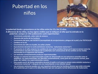 Pubertad en los niños La pubertad tiende a presentarse en los niños entre los 13 y los 15 años.  A diferencia de las niñas, no hay signos visibles que le indiquen al niño que ha entrado en la pubertad, aunque un niño pubescente suele experimentar: Crecimiento acelerado, sobre todo de estatura  Aumento del ancho de los hombros  Crecimiento del pene, del ESCROTO (acompañado de enrojecimiento y pliegue de la piel) y los TESTICULOS  Cambios en la voz  Crecimiento de vello en el pubis, las axilas y barba  Eyaculaciones durante la noche (emisiones nocturnas, "poluciones nocturnas")  El aumento en el vello corporal, los cambios de voz y otros cambios físicos son lo que se conoce como las características sexuales secundarias de la pubertad y son consecuencia de los cambios en los niveles hormonales en el organismo del hombre. Los testículos constantemente producen espermatozoides.  Aunque un volumen de espermatozoides puede ser almacenado en una estructura conocida como el epidídimo, los espermatozoides son liberados ocasionalmente, como parte de un proceso normal, para poder dar cabida a los espermatozoides nuevos.  Esto puede ocurrir de forma automática durante el sueño y es lo que se conoce como emisión nocturna o "poluciones nocturnas" o después de una masturbación o una relación sexual.  Las emisiones nocturnas pueden ser una inquietud común para los hombres jóvenes que están entrando en la pubertad, por lo que se les debe informar que son una parte normal del proceso de maduración.  