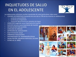 INQUIETUDES DE SALUD EN EL ADOLESCENTE Los adolescentes enfrentan muchas inquietudes de salud particulares, tales como:  LESIONES ACCIDENTALES (causantes de cerca de un 70% de las muertes en adolescentes)  accidentes automovilísticos  accidentes por ahogamiento  intoxicación (generalmente por sobredosis de drogas)  HOMICIDIO (segunda causa importante de muerte)  SUICIDIO (tercera causa importante de muerte)  INTOXICACIÓN POR ALCOHOL  CONSUMO DE DROGAS DEPRESIÓN DEL ADOLESCENTE Experimentación sexual  EMBARAZO ADOLESCENTE ENFERMEDADES DE TRANSMISIÓN SEXUAL  DESNUTRICIÓN, ANOREXIA NERVIOSA, BULIMIA  ESTRÉS DE LA  NIÑÉZ 