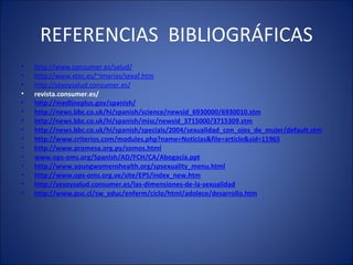REFERENCIAS  BIBLIOGRÁFICAS http://www.consumer.es/salud/ http://www.xtec.es/~imarias/sexaf.htm http://sexoysalud.consumer.es/ revista.consumer.es/ http://medlineplus.gov/spanish/ http://news.bbc.co.uk/hi/spanish/science/newsid_6930000/6930010.stm http://news.bbc.co.uk/hi/spanish/misc/newsid_3715000/3715309.stm http://news.bbc.co.uk/hi/spanish/specials/2004/sexualidad_con_ojos_de_mujer/default.stm http://www.criterios.com/modules.php?name=Noticias&file=article&sid=11965 http://www.promesa.org.py/somos.html www. ops-oms .org/Spanish/AD/FCH/CA/Abogacía.ppt http://www.youngwomenshealth.org/spsexuality_menu.html http://www.ops-oms.org.ve/site/EPS/index_new.htm http://sexoysalud.consumer.es/las-dimensiones-de-la-sexualidad http://www.puc.cl/sw_educ/enferm/ciclo/html/adolece/desarrollo.htm   
