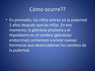 Cómo ocurre?? En promedio, los niños entran en la pubertad 2 años después que las niñas. En ese momento, la glándula pituitaria y el Hipotálamo en el cerebro (glándulas endocrinas) comienzan a enviar nuevas hormonas que desencadenan los cambios de la pubertad. 
