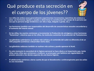 Qué produce esta secreción en el cuerpo de los jóvenes?? Los niños de ambos sexos generalmente experimentan incrementos repentinos de estatura y peso. Las hormonas regulan y ayudan a determinar la constitución del cuerpo de la persona (ya sea que la persona tenga tendencia a ser alta o baja, delgada o gorda, etc.) Las hormonas también son responsables del desarrollo de características sexuales secundarias y el aumento del interés sexual.  En las niñas, los ovarios comienzan a incrementar la Producción de estrógeno y otras hormonas "femeninas", mientras que en los niños, los testículos aumentan la producción de Testosterona. Las glándulas sudoríparas se vuelven más activas y el contenido del sudor es diferente al de un niño pequeño (comienza a desarrollar cierto olor). Las glándulas sebáceas también se vuelven más activas y puede aparecer el Acné. En este momento la necesidad de la higiene personal se hace obvia y es importante que, tanto niñas como niños que comienzan a madurar, se preocupen por bañarse con regularidad y le presten atención a los demás aspectos de una buena higiene.  El adolescente comienza a darse cuenta de que el desodorante o antitranspirante para las axilas es una necesidad. 