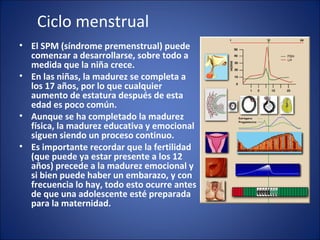 Ciclo menstrual El SPM (síndrome premenstrual) puede comenzar a desarrollarse, sobre todo a medida que la niña crece. En las niñas, la madurez se completa a los 17 años, por lo que cualquier aumento de estatura después de esta edad es poco común.  Aunque se ha completado la madurez física, la madurez educativa y emocional siguen siendo un proceso continuo.  Es importante recordar que la fertilidad (que puede ya estar presente a los 12 años) precede a la madurez emocional y si bien puede haber un embarazo, y con frecuencia lo hay, todo esto ocurre antes de que una adolescente esté preparada para la maternidad. 