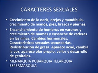 CARACTERES SEXUALES Crecimiento de la nariz, orejas y mandíbula, crecimiento de manos, pies, brazos y piernas.  Ensanchamiento de hombros en varones y crecimiento de mamas y ensanche de caderas en las niñas. Cambios hormonales. Características sexuales secundarias. Redistribución de grasa. Aparece acné, cambia la voz, aparece olor propio, vellos y desarrollo de genitales.  MENARQUIA PUBARQUIA TELARQUIA ESPERMARQUIA 