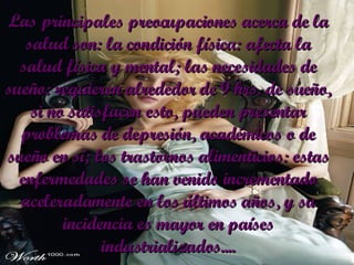 Las principales preocupaciones acerca de la salud son: la condición física: afecta la salud física y mental; las necesidades de sueño: requieren alrededor de 9 hrs. de sueño, si no satisfacen esto, pueden presentar problemas de depresión, académicos o de sueño en sí; los trastornos alimenticios: estas enfermedades se han venido incrementado aceleradamente en los últimos años, y su incidencia es mayor en países industrializados.... 