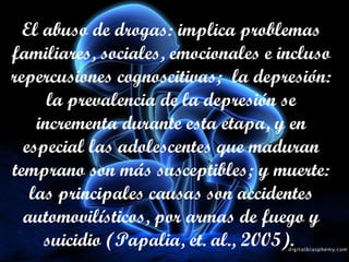 El abuso de drogas: implica problemas familiares, sociales, emocionales e incluso repercusiones cognoscitivas;  la depresión: la prevalencia de la depresión se incrementa durante esta etapa, y en especial las adolescentes que maduran temprano son más susceptibles; y muerte: las principales causas son accidentes automovilísticos, por armas de fuego y suicidio (Papalia, et. al., 2005).   
