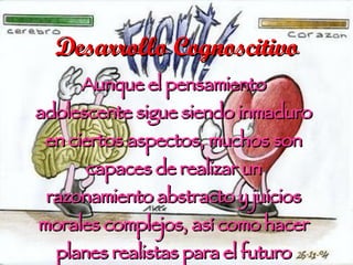 Desarrollo Cognoscitivo Aunque el pensamiento adolescente sigue siendo inmaduro en ciertos aspectos, muchos son capaces de realizar un razonamiento abstracto y juicios morales complejos, así como hacer planes realistas para el futuro (Papalia, et. al., 2005).   