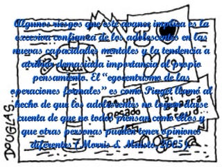 Algunos riesgos que este avance implica es la excesiva confianza de los adolescentes en las nuevas capacidades mentales y la tendencia a atribuir demasiada importancia al propio pensamiento. El “egocentrismo de las operaciones formales” es como Piaget llamó al hecho de que los adolescentes no logren darse cuenta de que no todos piensan como ellos y que otras personas pueden tener opiniones diferentes (Morris & Maisto, 2005).   