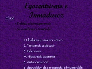 Egocentrismo e Inmadurez Elkind Debido a la inexperiencia Se manifiesta a través de: 1. Idealismo y carácter crítico   2. Tendencia a discutir 3. Indecisión 4. Hipocresía aparente 5. Autoconciencia 6. Suposición de ser especial e invulnerable 
