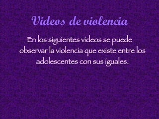 Videos de violencia En los siguientes videos se puede observar la violencia que existe entre los adolescentes con sus iguales. 