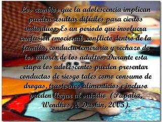 Los cambios que la adolescencia implican pueden resultar difíciles para ciertos individuos. Es un periodo que involucra confusión emocional, conflicto dentro de la familia, conducta temeraria y rechazo de los valores de los adultos. Durante esta etapa los adolescentes pueden presentar conductas de riesgo tales como consumo de drogas, trastornos alimenticios e incluso pueden llegar al suicidio  (Papalia, Wendkos, & Duskin, 2005). 