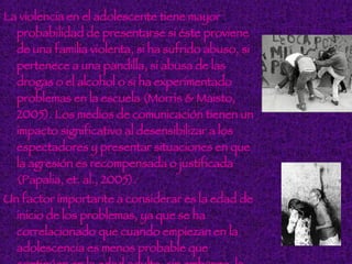 La violencia en el adolescente tiene mayor probabilidad de presentarse si éste proviene de una familia violenta, si ha sufrido abuso, si pertenece a una pandilla, si abusa de las drogas o el alcohol o si ha experimentado problemas en la escuela (Morris & Maisto, 2005). Los medios de comunicación tienen un impacto significativo al desensibilizar a los espectadores y presentar situaciones en que la agresión es recompensada o justificada (Papalia, et. al., 2005). Un factor importante a considerar es la edad de inicio de los problemas, ya que se ha correlacionado que cuando empiezan en la adolescencia es menos probable que continúen en la edad adulta; sin embargo, la persistencia de las conductas antisociales parece tener que ver con un inicio en la infancia (Cienfuegos & Egea, 2005).  