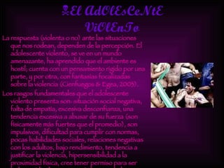 El AdOlEsCeNtE ViOlEnTo La respuesta (violenta o no) ante las situaciones que nos rodean, dependen de la percepción. El adolescente violento, se ve en un mundo amenazante, ha aprendido que el ambiente es hostil; cuenta con un pensamiento rígido por una parte, y por otra, con fantasías focalizadas sobre la violencia (Cienfuegos & Egea, 2003). Los rasgos fundamentales que el adolescente violento presenta son: situación social negativa, falta de empatía, excesiva desconfianza, una tendencia excesiva a abusar de su fuerza (son físicamente más fuertes que el promedio), son impulsivos, dificultad para cumplir con normas, pocas habilidades sociales, relaciones negativas con los adultos, bajo rendimiento, tendencia a justificar la violencia, hipersensibilidad a la proximidad física, cree tener permiso para ser violento (de algún pariente) y muestran baja tolerancia a la frustración (Cienfuegos & Egea, 2003; Díaz-Aguado, 2005). 