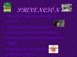 PREVENCIÓN Detección de grupos de riesgo en menores Administración de los medios necesarios:  recursos económicos y humanos, que trabajen con grupos de riesgo Campañas de información a padres, profesores y niños 