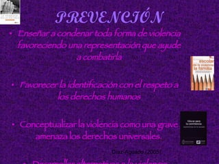 PREVENCIÓN Enseñar a condenar toda forma de violencia favoreciendo una representación que ayude a combatirla Favorecer la identificación con el respeto a los derechos humanos Conceptualizar la violencia como una grave amenaza los derechos universales. Desarrollar alternativas a la violencia Díaz-Aguado (2005):   