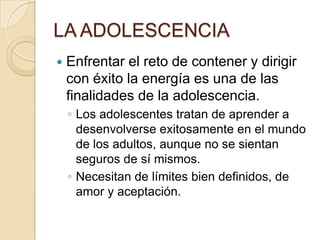 LA ADOLESCENCIA
 Enfrentar el reto de contener y dirigir
con éxito la energía es una de las
finalidades de la adolescencia.
◦ Los adolescentes tratan de aprender a
desenvolverse exitosamente en el mundo
de los adultos, aunque no se sientan
seguros de sí mismos.
◦ Necesitan de límites bien definidos, de
amor y aceptación.
 