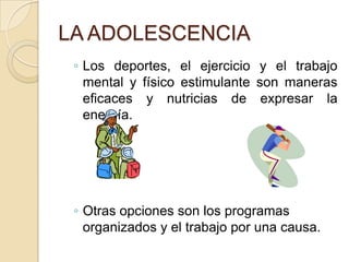 LA ADOLESCENCIA
◦ Los deportes, el ejercicio y el trabajo
mental y físico estimulante son maneras
eficaces y nutricias de expresar la
energía.
◦ Otras opciones son los programas
organizados y el trabajo por una causa.
 