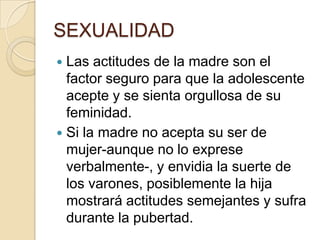 SEXUALIDAD
 Las actitudes de la madre son el
factor seguro para que la adolescente
acepte y se sienta orgullosa de su
feminidad.
 Si la madre no acepta su ser de
mujer-aunque no lo exprese
verbalmente-, y envidia la suerte de
los varones, posiblemente la hija
mostrará actitudes semejantes y sufra
durante la pubertad.
 