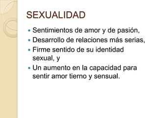 SEXUALIDAD
 Sentimientos de amor y de pasión,
 Desarrollo de relaciones más serias,
 Firme sentido de su identidad
sexual, y
 Un aumento en la capacidad para
sentir amor tierno y sensual.
 