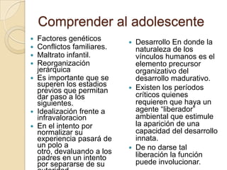 Comprender al adolescente
 Factores genéticos
 Conflictos familiares.
 Maltrato infantil.
 Reorganización
jerárquica
 Es importante que se
superen los estadios
previos que permitan
dar paso a los
siguientes.
 Idealización frente a
infravaloracion
 En el intento por
normalizar su
experiencia pasará de
un polo a
otro, devaluando a los
padres en un intento
por separarse de su
 Desarrollo En donde la
naturaleza de los
vínculos humanos es el
elemento precursor
organizativo del
desarrollo madurativo.
 Existen los períodos
críticos quienes
requieren que haya un
agente “liberador”
ambiental que estimule
la aparición de una
capacidad del desarrollo
innata.
 De no darse tal
liberación la función
puede involucionar.
 