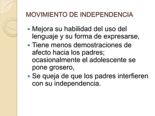 MOVIMIENTO DE INDEPENDENCIA
 Mejora su habilidad del uso del
lenguaje y su forma de expresarse,
 Tiene menos demostraciones de
afecto hacia los padres;
ocasionalmente el adolescente se
pone grosero,
 Se queja de que los padres interfieren
con su independencia.
 