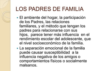 LOS PADRES DE FAMILIA
 El ambiente del hogar, la participación
de los Padres, las relaciones
familiares, y el método que tengan los
padres para relacionarse con sus
hijos, parece tener más influencia en el
rendimiento escolar del adolescente, que
el nivel socioeconómico de la familia.
 La separación emocional de la familia
puede causar susceptibilidad a la
influencia negativa de los amigos o
comportamientos físicos o socialmente
malsanos.
 