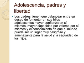 Adolescencia, padres y
libertad
 Los padres tienen que balancear entre su
deseo de fomentar en sus hijos
adolescentes mayor confianza en sí
mismos, mayor capacidad por valerse por sí
mismos y el conocimiento de que el mundo
puede ser un lugar muy peligroso y
amenazante para la salud y la seguridad de
los hijos.
 
