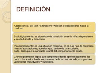 DEFINICIÓN
Adolescencia, del latín “adolescere”crecer, o desarrollarse hacia la
madurez.
Sociológicamente: es el periodo de transición entre la niñez dependiente
y la edad adulta y autónoma.
Psicológicamente: es una situación marginal, en la cual han de realizarse
nuevas adaptaciones; aquellas que, dentro de una sociedad
dada, distinguen la conducta infantil del comportamiento adulto.
Cronológicamente: lapso que comprende desde aproximadamente los
doce o trece años hasta los primeros de la tercera década, con grandes
variaciones individuales y culturales.
 