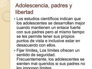 Adolescencia, padres y
libertad
 Los estudios científicos indican que
los adolescentes se desarrollan mejor
cuando mantienen un enlace fuerte
con sus padres pero al mismo tiempo
se les permite tener sus propios
puntos de vista e inclusive estar en
desacuerdo con ellos.
 Fijar límites. Los límites ofrecen un
sentido de seguridad.
Frecuentemente, los adolescentes se
sienten mal queridos si sus padres no
 