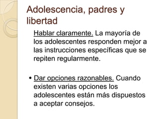 Adolescencia, padres y
libertad
Hablar claramente. La mayoría de
los adolescentes responden mejor a
las instrucciones específicas que se
repiten regularmente.
 Dar opciones razonables. Cuando
existen varias opciones los
adolescentes están más dispuestos
a aceptar consejos.
 