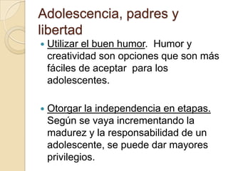 Adolescencia, padres y
libertad
 Utilizar el buen humor. Humor y
creatividad son opciones que son más
fáciles de aceptar para los
adolescentes.
 Otorgar la independencia en etapas.
Según se vaya incrementando la
madurez y la responsabilidad de un
adolescente, se puede dar mayores
privilegios.
 