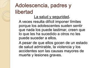 Adolescencia, padres y
libertad
La salud y seguridad.
A veces resulta difícil imponer límites
porque los adolescentes suelen sentir
que nada los puede lastimar, creen que
lo que les ha sucedido a otros no les
puede suceder a ellos.
A pesar de que ellos gocen de un estado
de salud admirable, la violencia y los
accidentes son las causas mayores de
muerte y lesiones graves.
 