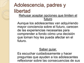 Adolescencia, padres y
libertad
Rehusar aceptar opciones que limiten el
futuro
Aunque los adolescentes van adquiriendo
mayor conciencia sobre el futuro, carecen
de las experiencias necesarias para
comprender a fondo cómo una decisión
que toman hoy les pueda afectar en el
futuro.
Saber guiar.
Es escuchar cuidadosamente y hacer
preguntas que ayuden a los adolescentes
reflexionar sobre las consecuencias de sus
 