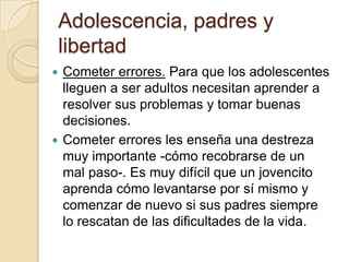 Adolescencia, padres y
libertad
 Cometer errores. Para que los adolescentes
lleguen a ser adultos necesitan aprender a
resolver sus problemas y tomar buenas
decisiones.
 Cometer errores les enseña una destreza
muy importante -cómo recobrarse de un
mal paso-. Es muy difícil que un jovencito
aprenda cómo levantarse por sí mismo y
comenzar de nuevo si sus padres siempre
lo rescatan de las dificultades de la vida.
 
