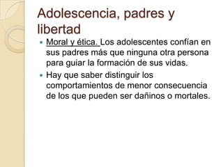 Adolescencia, padres y
libertad
 Moral y ética. Los adolescentes confían en
sus padres más que ninguna otra persona
para guiar la formación de sus vidas.
 Hay que saber distinguir los
comportamientos de menor consecuencia
de los que pueden ser dañinos o mortales.
 