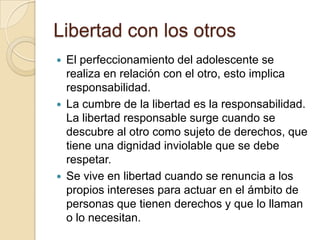 Libertad con los otros
 El perfeccionamiento del adolescente se
realiza en relación con el otro, esto implica
responsabilidad.
 La cumbre de la libertad es la responsabilidad.
La libertad responsable surge cuando se
descubre al otro como sujeto de derechos, que
tiene una dignidad inviolable que se debe
respetar.
 Se vive en libertad cuando se renuncia a los
propios intereses para actuar en el ámbito de
personas que tienen derechos y que lo llaman
o lo necesitan.
 