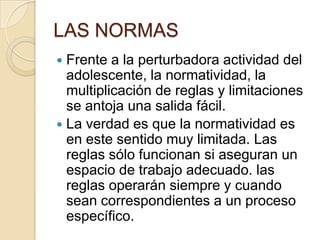 LAS NORMAS
 Frente a la perturbadora actividad del
adolescente, la normatividad, la
multiplicación de reglas y limitaciones
se antoja una salida fácil.
 La verdad es que la normatividad es
en este sentido muy limitada. Las
reglas sólo funcionan si aseguran un
espacio de trabajo adecuado. las
reglas operarán siempre y cuando
sean correspondientes a un proceso
específico.
 
