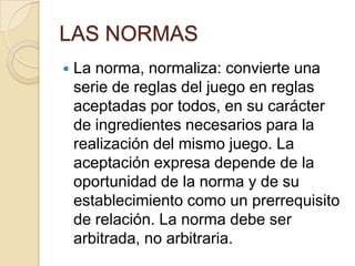 LAS NORMAS
 La norma, normaliza: convierte una
serie de reglas del juego en reglas
aceptadas por todos, en su carácter
de ingredientes necesarios para la
realización del mismo juego. La
aceptación expresa depende de la
oportunidad de la norma y de su
establecimiento como un prerrequisito
de relación. La norma debe ser
arbitrada, no arbitraria.
 