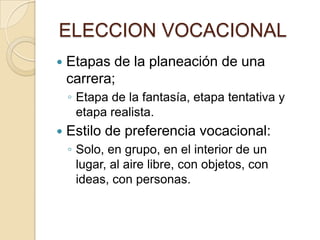 ELECCION VOCACIONAL
 Etapas de la planeación de una
carrera;
◦ Etapa de la fantasía, etapa tentativa y
etapa realista.
 Estilo de preferencia vocacional:
◦ Solo, en grupo, en el interior de un
lugar, al aire libre, con objetos, con
ideas, con personas.
 