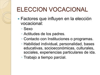 ELECCION VOCACIONAL
 Factores que influyen en la elección
vocacional:
◦ Sexo
◦ Actitudes de los padres.
◦ Contacto con Instituciones o programas.
◦ Habilidad individual, personalidad, bases
educativas, socioeconómicas, culturales,
sociales, experiencias particulares de ida.
◦ Trabajo a tiempo parcial.
 