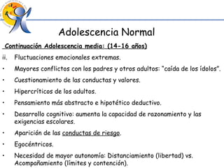 Continuación Adolescencia media: (14-16 años) Fluctuaciones emocionales extremas. Mayores conflictos con los padres y otros adultos: “caída de los ídolos”. Cuestionamiento de las conductas y valores. Hipercríticos de los adultos. Pensamiento más abstracto e hipotético deductivo. Desarrollo cognitivo: aumenta la capacidad de razonamiento y las exigencias escolares. Aparición de las  conductas de riesgo . Egocéntricos. Necesidad de mayor autonomía: Distanciamiento (libertad) vs. Acompañamiento (límites y contención). Adolescencia Normal 