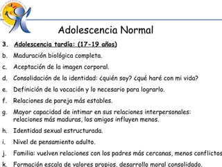 Adolescencia Normal 3.  Adolescencia tardía: (17-19 años) Maduración biológica completa. Aceptación de la imagen corporal. Consolidación de la identidad: ¿quién soy? ¿qué haré con mi vida? Definición de la vocación y lo necesario para lograrlo. Relaciones de pareja más estables. Mayor capacidad de intimar en sus relaciones interpersonales:  relaciones más maduras, los amigos influyen menos. Identidad sexual estructurada. Nivel de pensamiento adulto. Familia: vuelven relaciones con los padres más cercanas, menos conflictos. Formación escala de valores propios, desarrollo moral consolidado. 